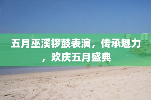 五月巫溪锣鼓表演，传承魅力，欢庆五月盛典