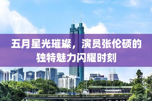 五月星光璀璨，演员张伦硕的独特魅力闪耀时刻