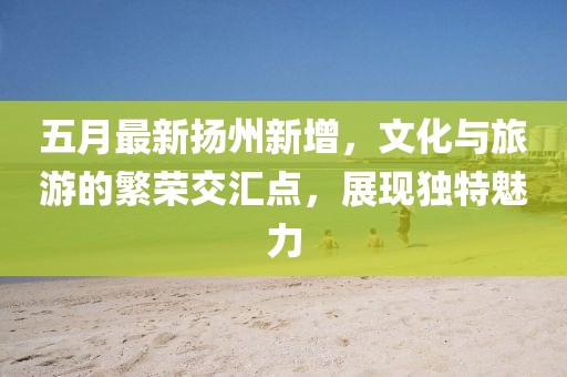 五月最新扬州新增，文化与旅游的繁荣交汇点，展现独特魅力