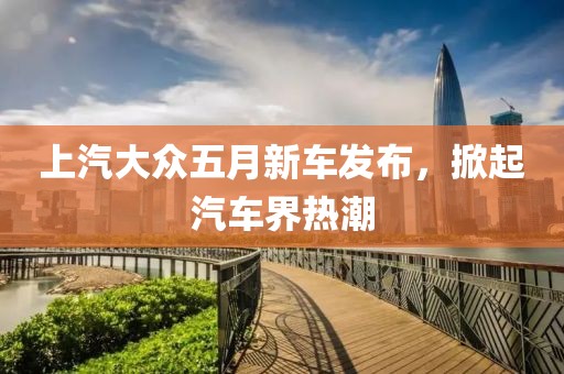 上汽大众五月新车发布，掀起汽车界热潮