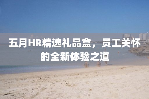 五月HR精选礼品盒，员工关怀的全新体验之道