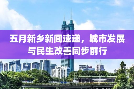 五月新乡新闻速递，城市发展与民生改善同步前行