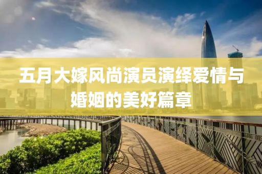 五月大嫁风尚演员演绎爱情与婚姻的美好篇章