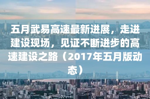 五月武易高速最新进展，走进建设现场，见证不断进步的高速建设之路（2017年五月版动态）