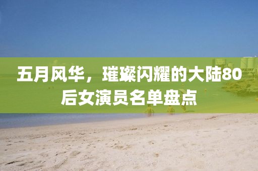 五月风华，璀璨闪耀的大陆80后女演员名单盘点
