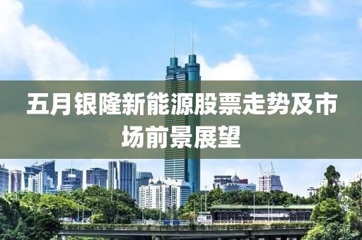 五月银隆新能源股票走势及市场前景展望
