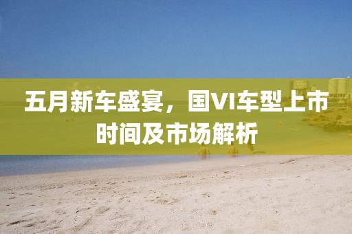 五月新车盛宴，国VI车型上市时间及市场解析