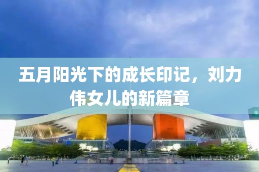 五月阳光下的成长印记，刘力伟女儿的新篇章