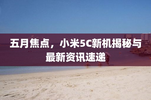 五月焦点，小米5C新机揭秘与最新资讯速递
