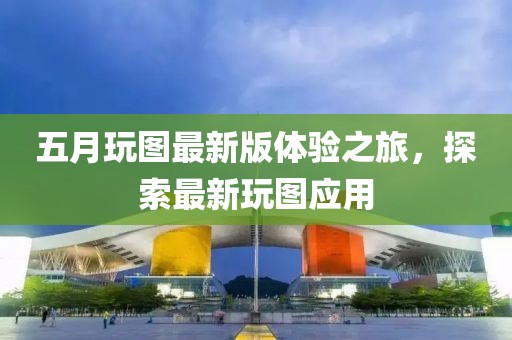 五月玩图最新版体验之旅，探索最新玩图应用