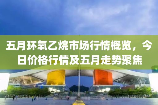五月环氧乙烷市场行情概览，今日价格行情及五月走势聚焦