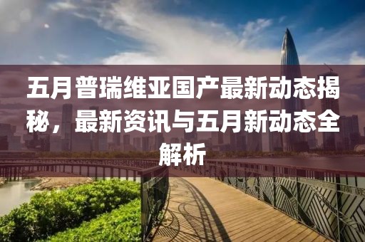 五月普瑞维亚国产最新动态揭秘，最新资讯与五月新动态全解析