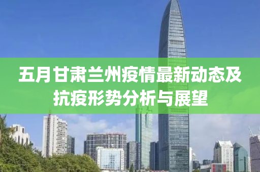 五月甘肃兰州疫情最新动态及抗疫形势分析与展望