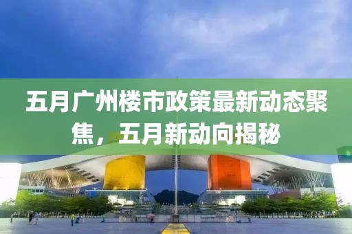 五月广州楼市政策最新动态聚焦，五月新动向揭秘
