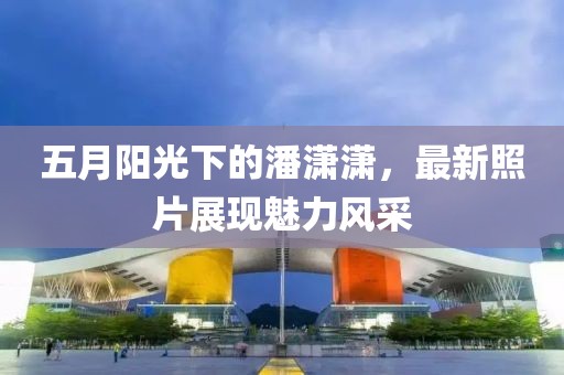 五月阳光下的潘潇潇，最新照片展现魅力风采
