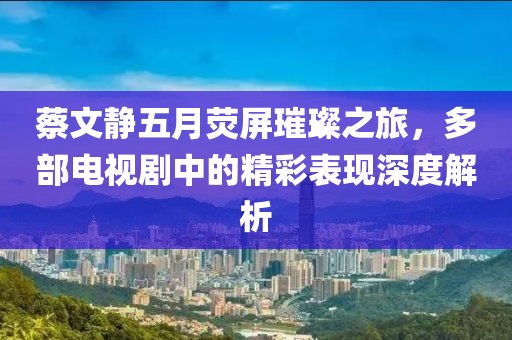 蔡文静五月荧屏璀璨之旅，多部电视剧中的精彩表现深度解析