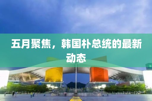 五月聚焦，韩国朴总统的最新动态