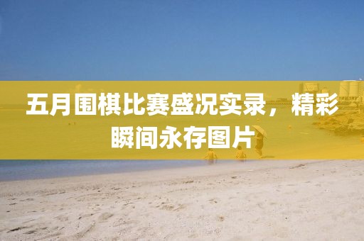 五月围棋比赛盛况实录，精彩瞬间永存图片