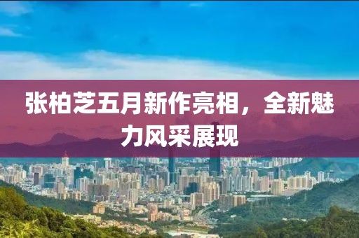 张柏芝五月新作亮相，全新魅力风采展现