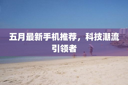 五月最新手机推荐，科技潮流引领者