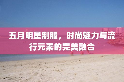 五月明星制服，时尚魅力与流行元素的完美融合