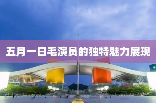 五月一日毛演员的独特魅力展现