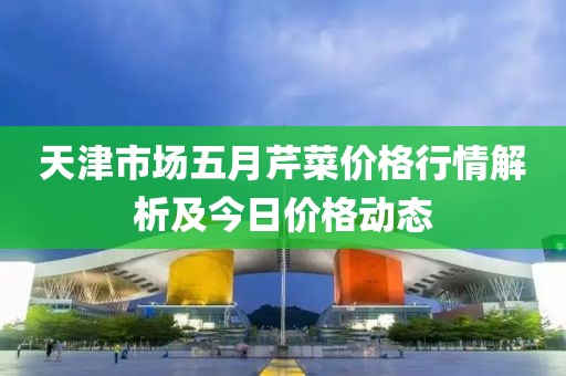 天津市场五月芹菜价格行情解析及今日价格动态