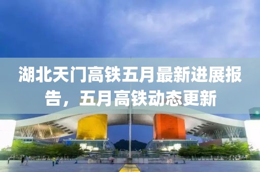 湖北天门高铁五月最新进展报告，五月高铁动态更新