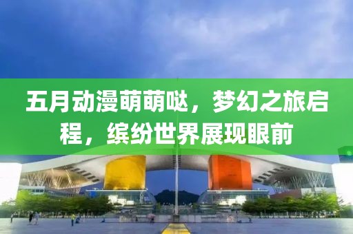 五月动漫萌萌哒，梦幻之旅启程，缤纷世界展现眼前
