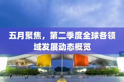 五月聚焦，第二季度全球各领域发展动态概览