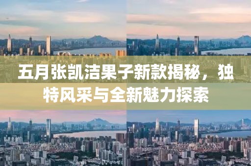 五月张凯洁果子新款揭秘，独特风采与全新魅力探索