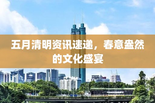 五月清明资讯速递，春意盎然的文化盛宴