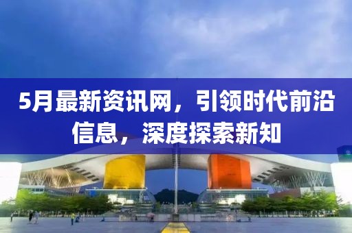 5月最新资讯网，引领时代前沿信息，深度探索新知