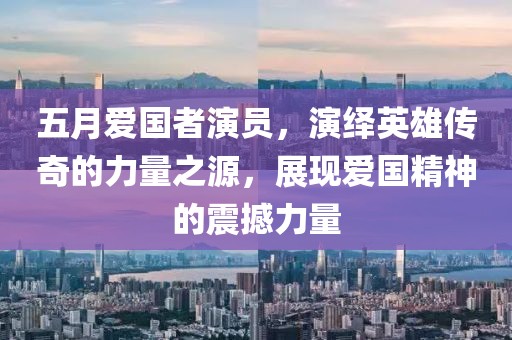 五月爱国者演员，演绎英雄传奇的力量之源，展现爱国精神的震撼力量