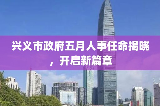 兴义市政府五月人事任命揭晓，开启新篇章