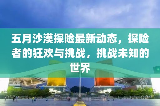 五月沙漠探险最新动态，探险者的狂欢与挑战，挑战未知的世界