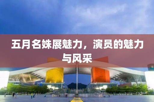 五月名姝展魅力，演员的魅力与风采