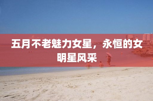 五月不老魅力女星，永恒的女明星风采