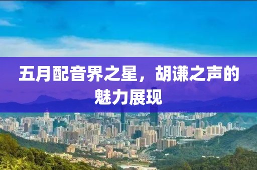 五月配音界之星，胡谦之声的魅力展现