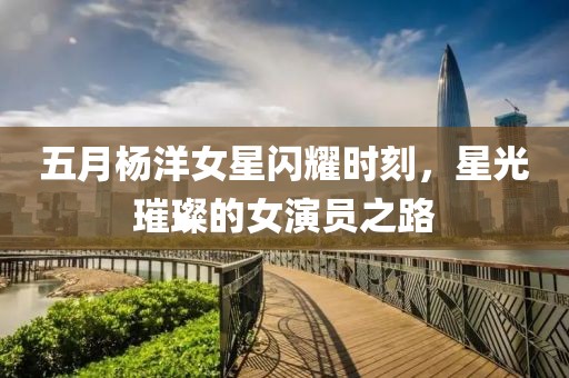 五月杨洋女星闪耀时刻，星光璀璨的女演员之路