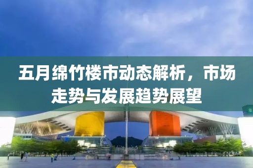 五月绵竹楼市动态解析，市场走势与发展趋势展望