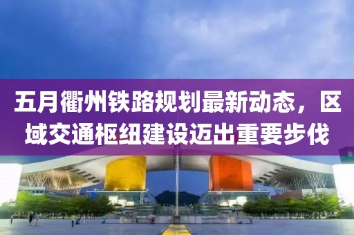 五月衢州铁路规划最新动态，区域交通枢纽建设迈出重要步伐