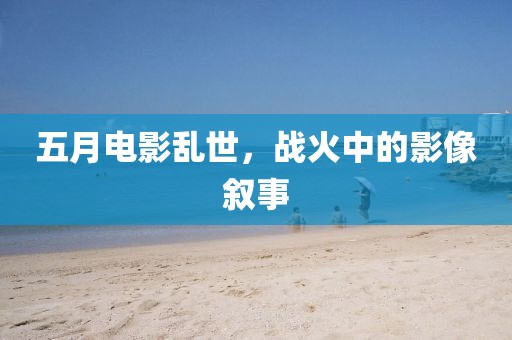 五月电影乱世，战火中的影像叙事