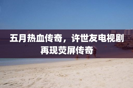 五月热血传奇，许世友电视剧再现荧屏传奇