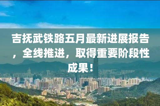 吉抚武铁路五月最新进展报告，全线推进，取得重要阶段性成果！