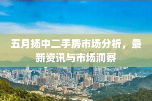 五月扬中二手房市场分析，最新资讯与市场洞察
