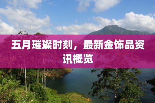 五月璀璨时刻，最新金饰品资讯概览