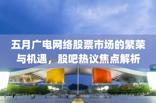 五月广电网络股票市场的繁荣与机遇，股吧热议焦点解析