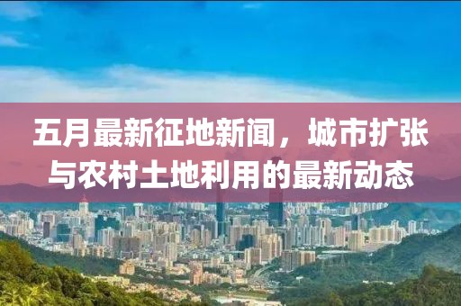 五月最新征地新闻，城市扩张与农村土地利用的最新动态