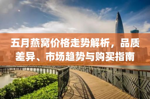 五月燕窝价格走势解析，品质差异、市场趋势与购买指南
